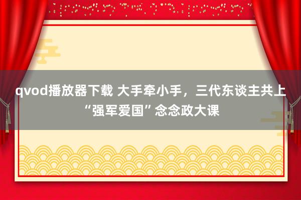 qvod播放器下载 大手牵小手，三代东谈主共上“强军爱国”念念政大课