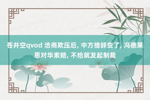 苍井空qvod 洽商欺压后， 中方措辞变了， 冯德莱恩对华索赔， 不给就发起制裁