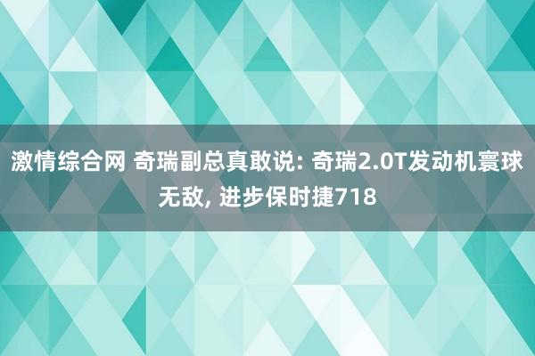 激情综合网 奇瑞副总真敢说: 奇瑞2.0T发动机寰球无敌， 进步保时捷718