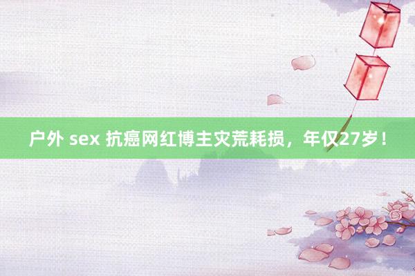 户外 sex 抗癌网红博主灾荒耗损，年仅27岁！