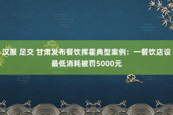 汉服 足交 甘肃发布餐饮挥霍典型案例：一餐饮店设最低消耗被罚5000元