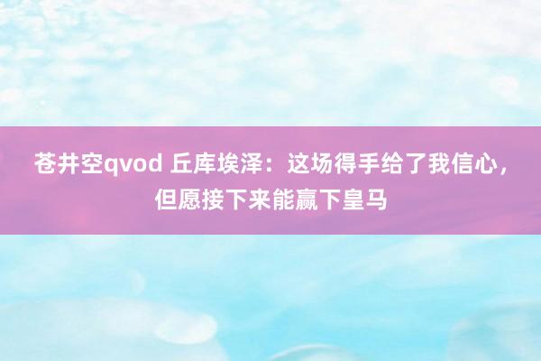 苍井空qvod 丘库埃泽：这场得手给了我信心，但愿接下来能赢下皇马