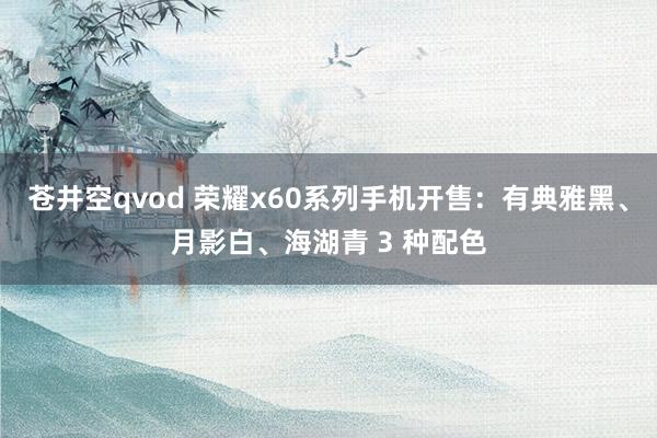 苍井空qvod 荣耀x60系列手机开售：有典雅黑、月影白、海湖青 3 种配色