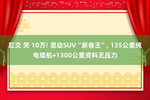 肛交 哭 10万! 混动SUV“新卷王”， 135公里纯电续航+1300公里资料无压力