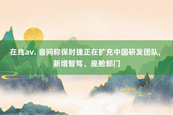 在线av. 音问称保时捷正在扩充中国研发团队， 新增智驾、座舱部门