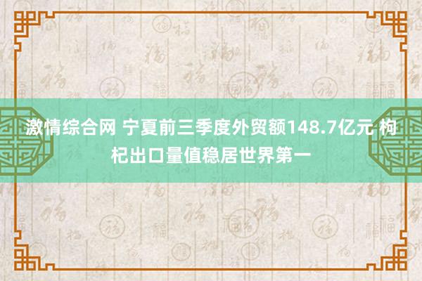 激情综合网 宁夏前三季度外贸额148.7亿元 枸杞出口量值稳居世界第一