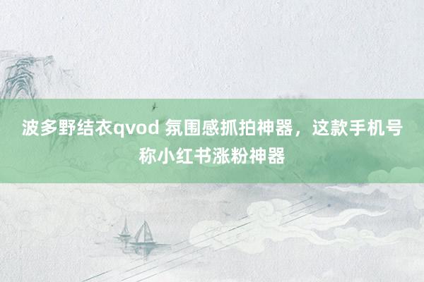 波多野结衣qvod 氛围感抓拍神器，这款手机号称小红书涨粉神器