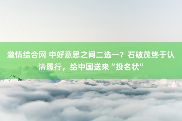 激情综合网 中好意思之间二选一？石破茂终于认清履行，给中国送来“投名状”