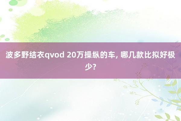 波多野结衣qvod 20万操纵的车， 哪几款比拟好极少?