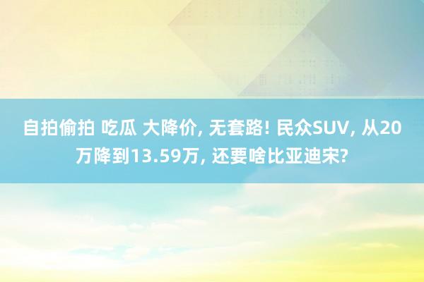 自拍偷拍 吃瓜 大降价， 无套路! 民众SUV， 从20万降到13.59万， 还要啥比亚迪宋?