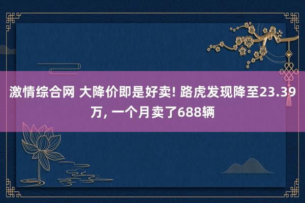 激情综合网 大降价即是好卖! 路虎发现降至23.39万， 一个月卖了688辆