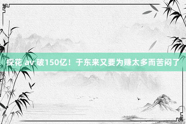 探花 av 破150亿！于东来又要为赚太多而苦闷了