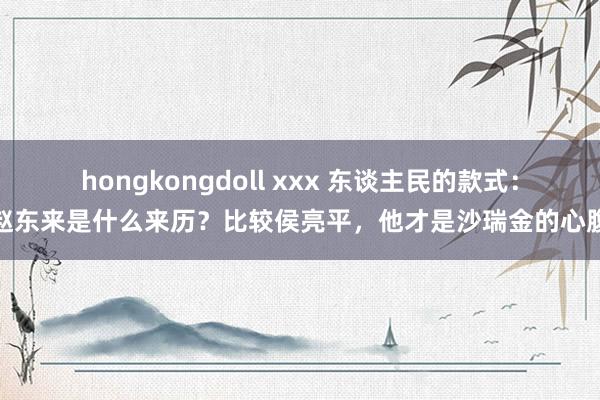 hongkongdoll xxx 东谈主民的款式：赵东来是什么来历？比较侯亮平，他才是沙瑞金的心腹