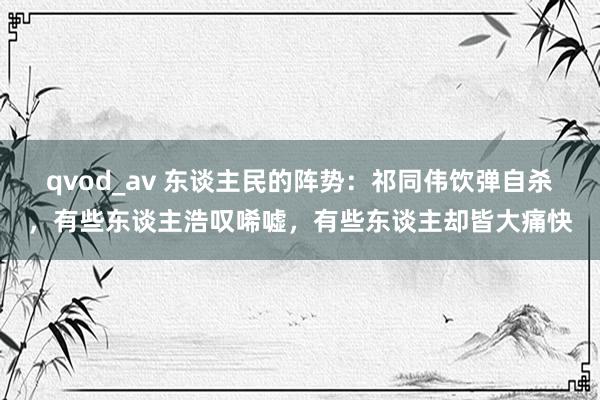 qvod_av 东谈主民的阵势：祁同伟饮弹自杀，有些东谈主浩叹唏嘘，有些东谈主却皆大痛快