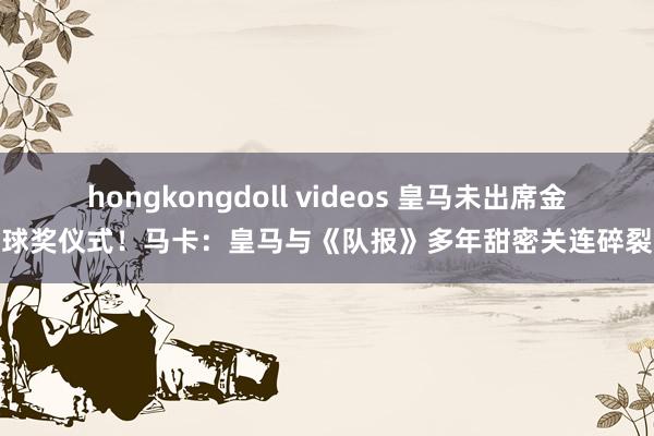 hongkongdoll videos 皇马未出席金球奖仪式！马卡：皇马与《队报》多年甜密关连碎裂