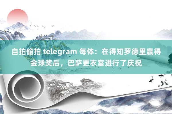 自拍偷拍 telegram 每体：在得知罗德里赢得金球奖后，巴萨更衣室进行了庆祝