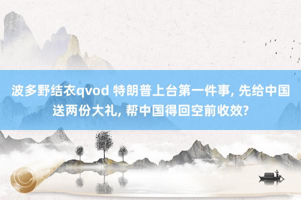 波多野结衣qvod 特朗普上台第一件事， 先给中国送两份大礼， 帮中国得回空前收效?