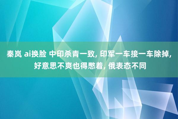 秦岚 ai换脸 中印杀青一致， 印军一车接一车除掉， 好意思不爽也得憋着， 俄表态不同