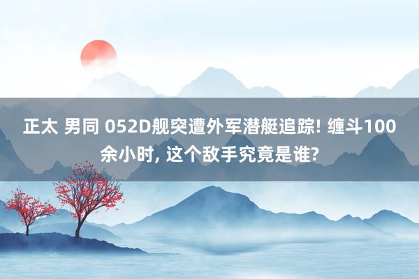 正太 男同 052D舰突遭外军潜艇追踪! 缠斗100余小时， 这个敌手究竟是谁?