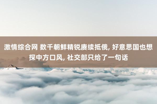 激情综合网 数千朝鲜精锐赓续抵俄， 好意思国也想探中方口风， 社交部只给了一句话