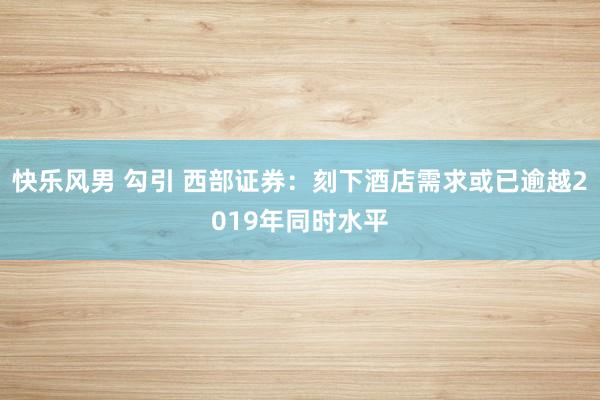 快乐风男 勾引 西部证券：刻下酒店需求或已逾越2019年同时水平