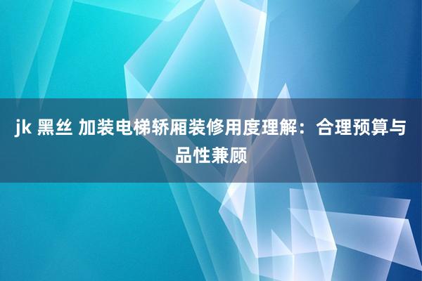 jk 黑丝 加装电梯轿厢装修用度理解：合理预算与品性兼顾