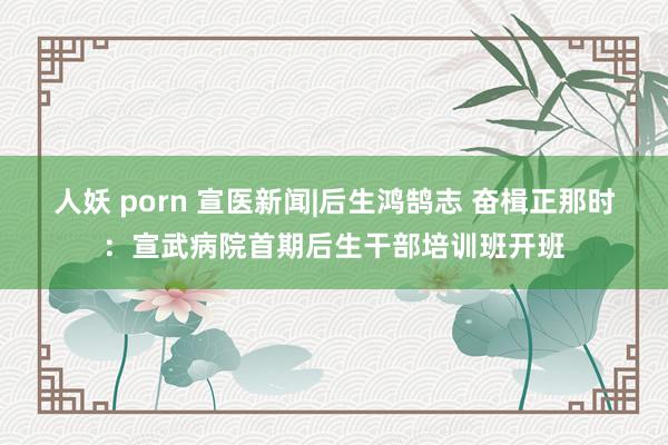 人妖 porn 宣医新闻|后生鸿鹄志 奋楫正那时：宣武病院首期后生干部培训班开班