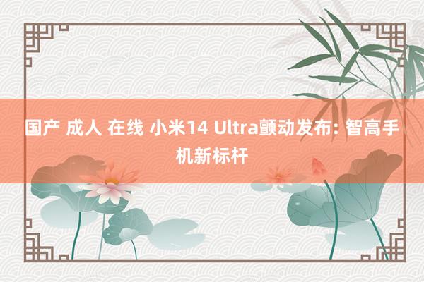 国产 成人 在线 小米14 Ultra颤动发布: 智高手机新标杆