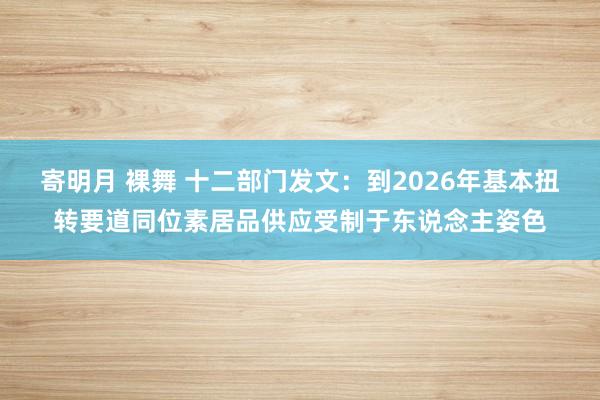 寄明月 裸舞 十二部门发文：到2026年基本扭转要道同位素居品供应受制于东说念主姿色