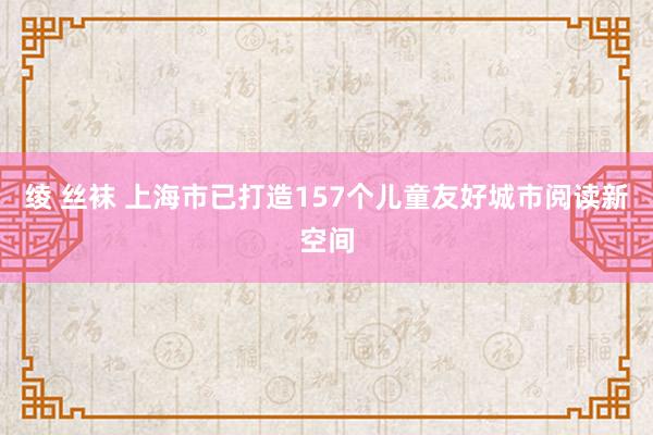 绫 丝袜 上海市已打造157个儿童友好城市阅读新空间