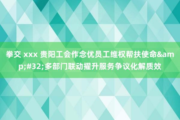 拳交 xxx 贵阳工会作念优员工维权帮扶使命&#32;多部门联动擢升服务争议化解质效