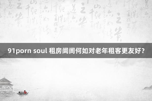 91porn soul 租房阛阓何如对老年租客更友好？