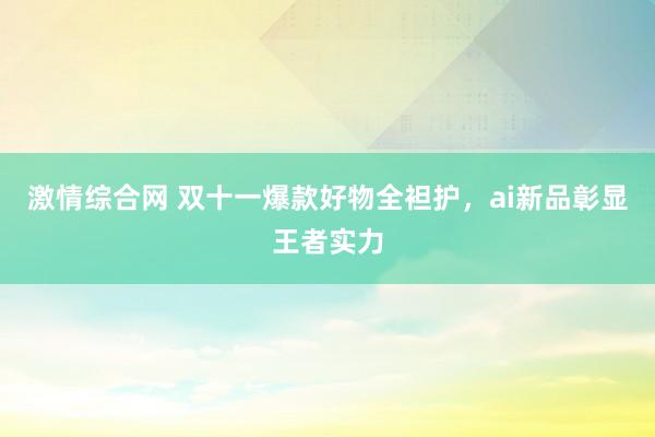 激情综合网 双十一爆款好物全袒护，ai新品彰显王者实力