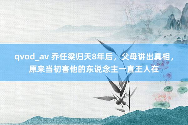 qvod_av 乔任梁归天8年后，父母讲出真相，原来当初害他的东说念主一直王人在