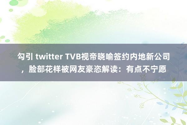 勾引 twitter TVB视帝晓喻签约内地新公司，脸部花样被网友豪恣解读：有点不宁愿