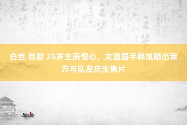 白丝 自慰 25岁生辰惬心，女篮国手韩旭晒出我方与队友庆生像片