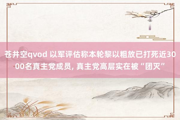 苍井空qvod 以军评估称本轮黎以粗放已打死近3000名真主党成员， 真主党高层实在被“团灭”