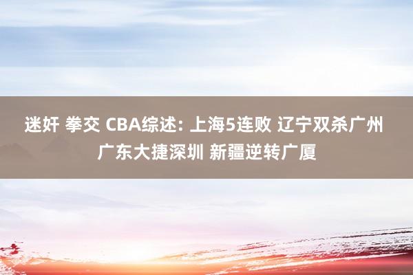 迷奸 拳交 CBA综述: 上海5连败 辽宁双杀广州 广东大捷深圳 新疆逆转广厦