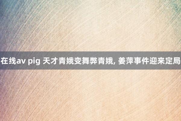 在线av pig 天才青娥变舞弊青娥， 姜萍事件迎来定局