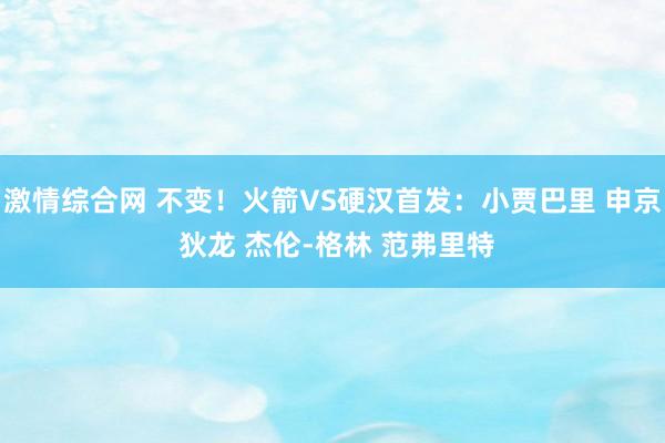 激情综合网 不变！火箭VS硬汉首发：小贾巴里 申京 狄龙 杰伦-格林 范弗里特