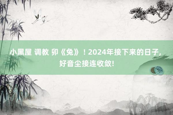 小黑屋 调教 卯《兔》 ! 2024年接下来的日子， 好音尘接连收敛!