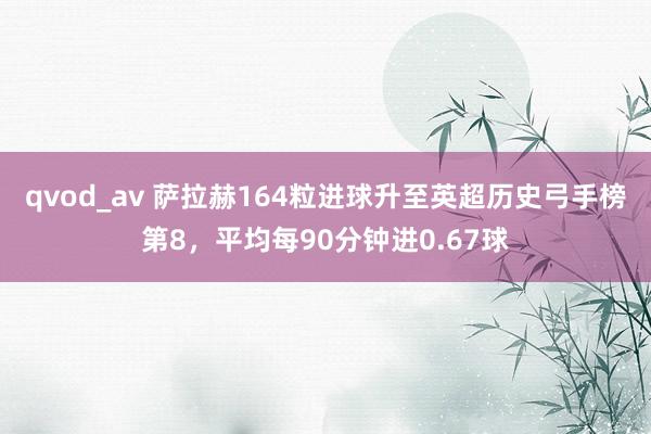 qvod_av 萨拉赫164粒进球升至英超历史弓手榜第8，平均每90分钟进0.67球