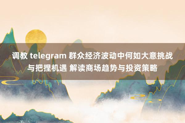 调教 telegram 群众经济波动中何如大意挑战与把捏机遇 解读商场趋势与投资策略