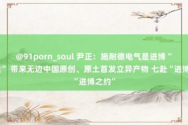 @91porn_soul 尹正：施耐德电气是进博“全勤生” 带来无边中国原创、原土首发立异产物 七赴“进博之约”