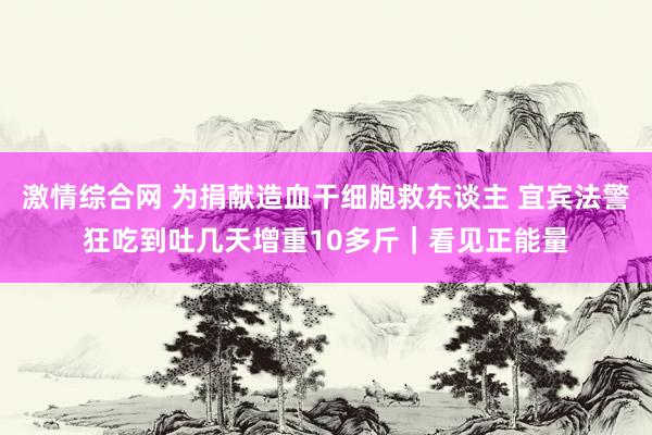 激情综合网 为捐献造血干细胞救东谈主 宜宾法警狂吃到吐几天增重10多斤｜看见正能量