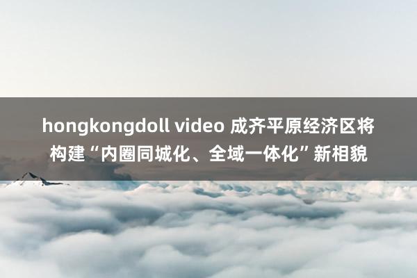 hongkongdoll video 成齐平原经济区将构建“内圈同城化、全域一体化”新相貌