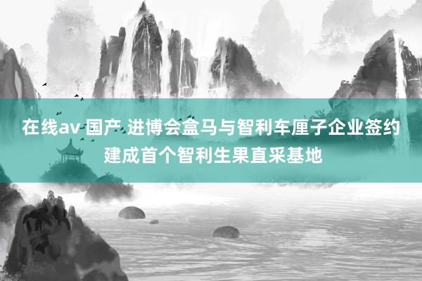 在线av 国产 进博会盒马与智利车厘子企业签约 建成首个智利生果直采基地