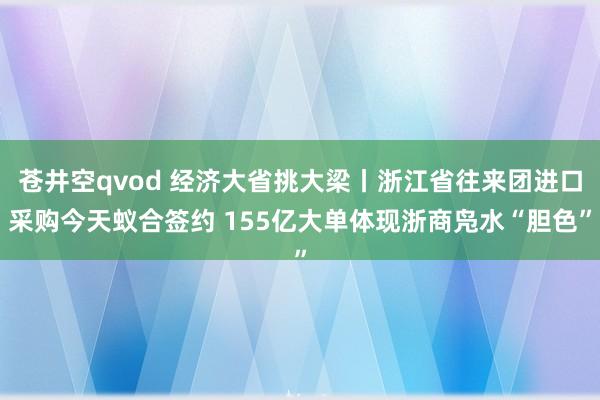 苍井空qvod 经济大省挑大梁丨浙江省往来团进口采购今天蚁合签约 155亿大单体现浙商凫水“胆色”