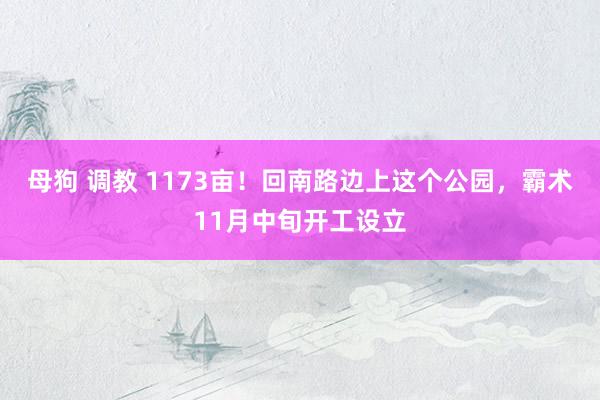 母狗 调教 1173亩！回南路边上这个公园，霸术11月中旬开工设立