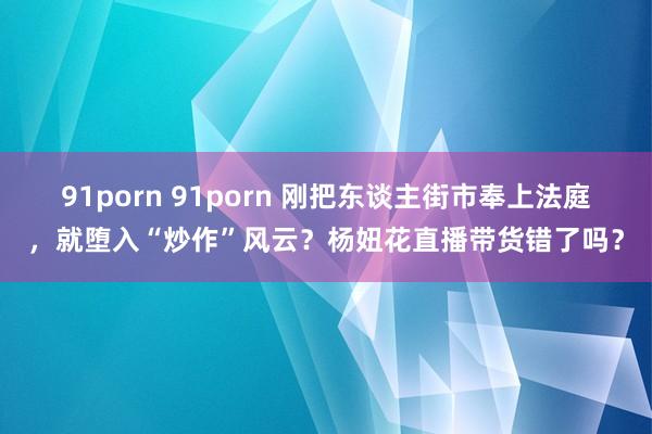 91porn 91porn 刚把东谈主街市奉上法庭，就堕入“炒作”风云？杨妞花直播带货错了吗？